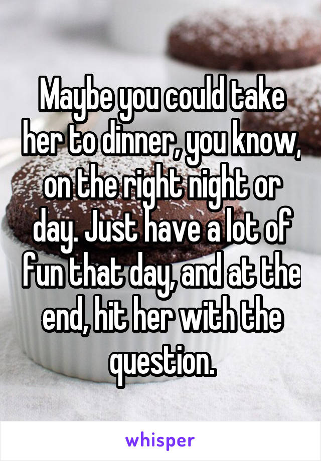 Maybe you could take her to dinner, you know, on the right night or day. Just have a lot of fun that day, and at the end, hit her with the question.