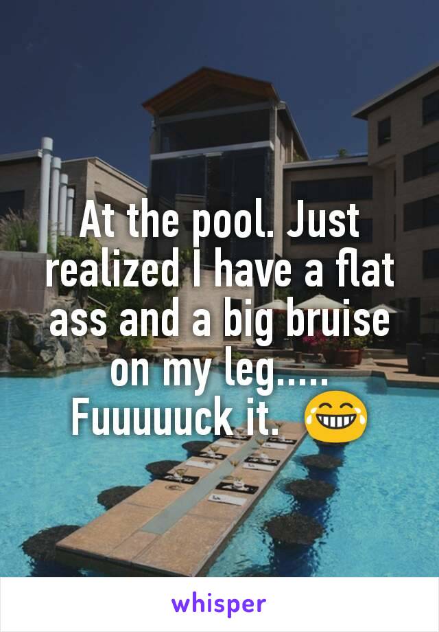 At the pool. Just realized I have a flat ass and a big bruise on my leg..... Fuuuuuck it.  😂