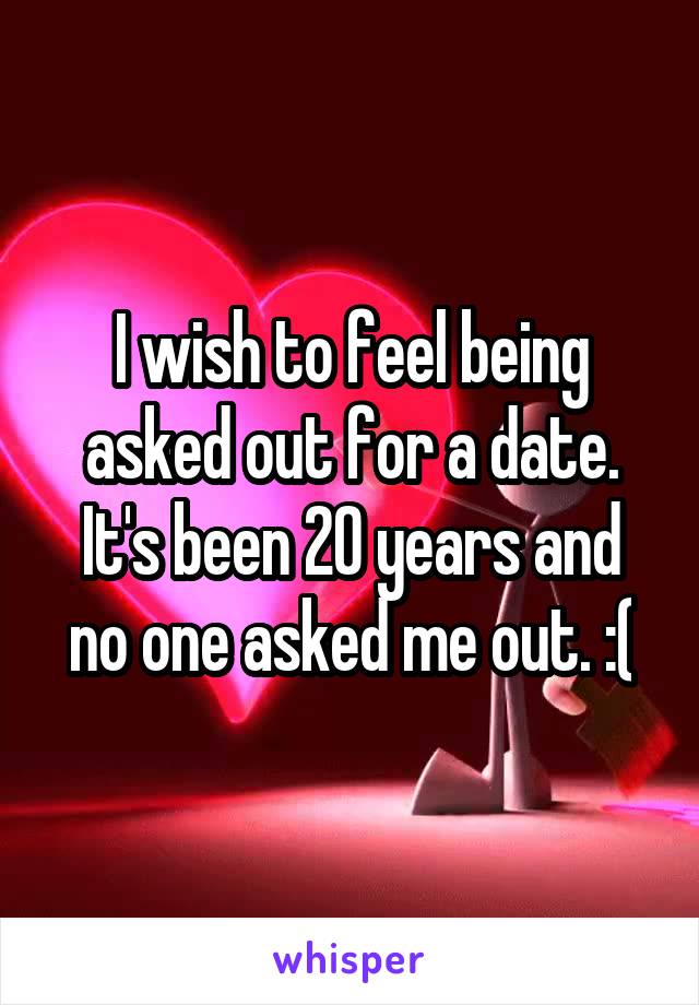 I wish to feel being asked out for a date. It's been 20 years and no one asked me out. :(