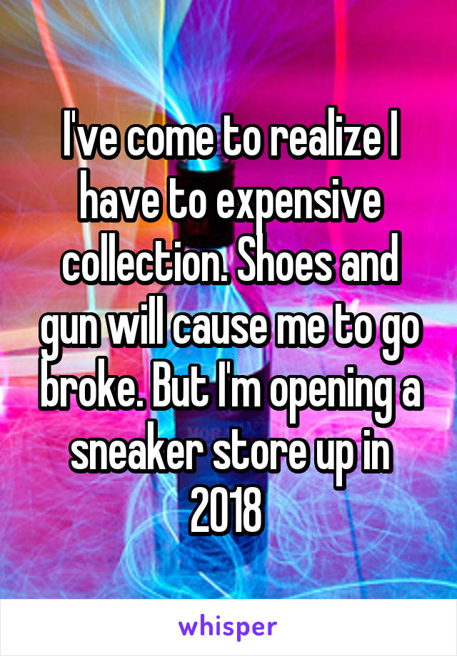 I've come to realize I have to expensive collection. Shoes and gun will cause me to go broke. But I'm opening a sneaker store up in 2018 