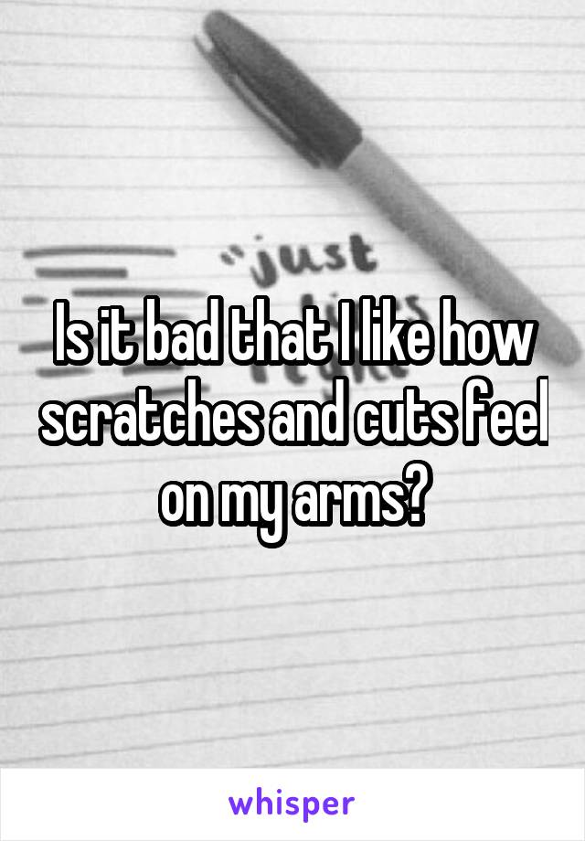 Is it bad that I like how scratches and cuts feel on my arms?