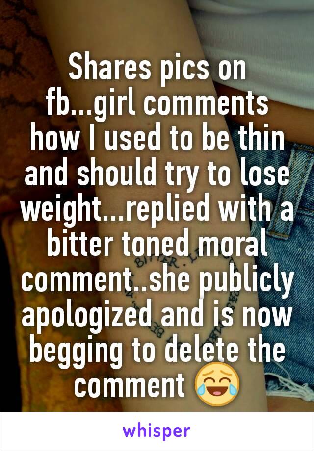 Shares pics on fb...girl comments how I used to be thin and should try to lose weight...replied with a bitter toned moral comment..she publicly apologized and is now begging to delete the comment 😂