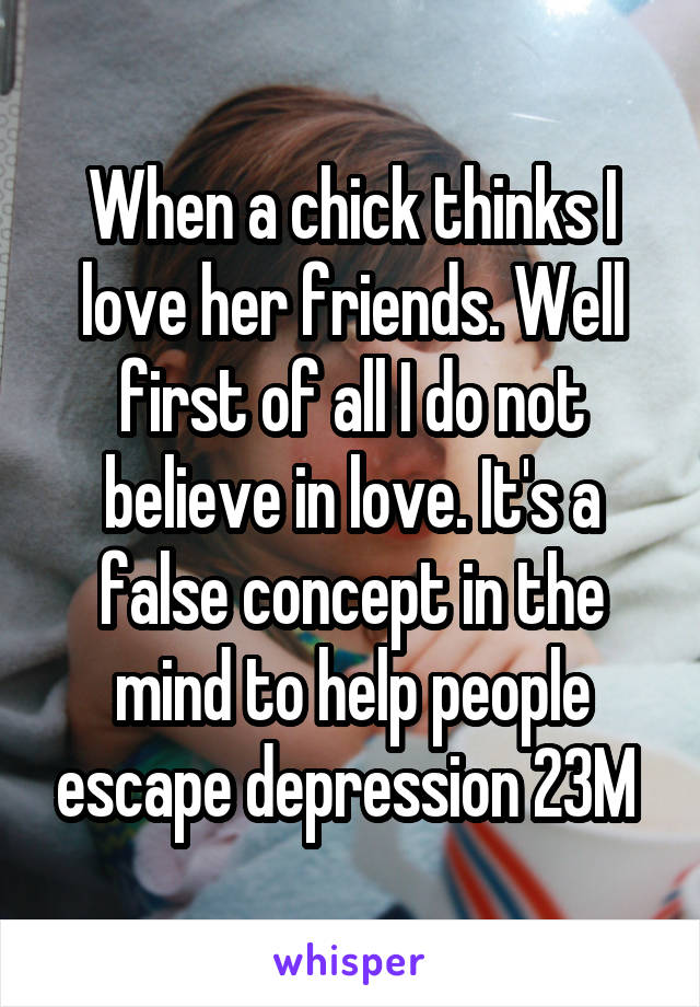 When a chick thinks I love her friends. Well first of all I do not believe in love. It's a false concept in the mind to help people escape depression 23M 