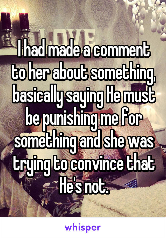 I had made a comment to her about something, basically saying He must be punishing me for something and she was trying to convince that He's not.