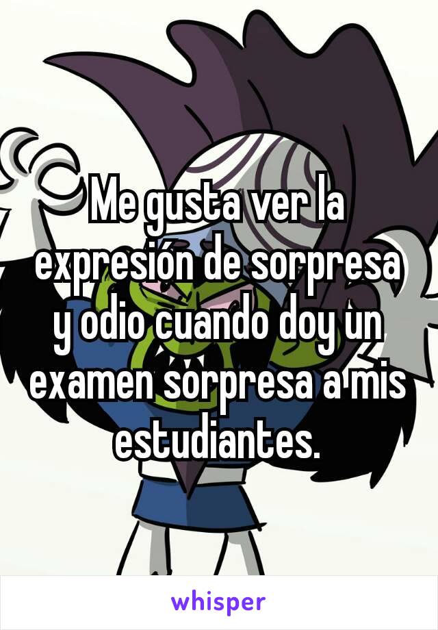 Me gusta ver la expresión de sorpresa y odio cuando doy un examen sorpresa a mis estudiantes.