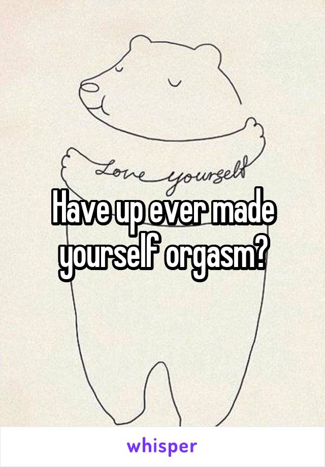 Have up ever made yourself orgasm?