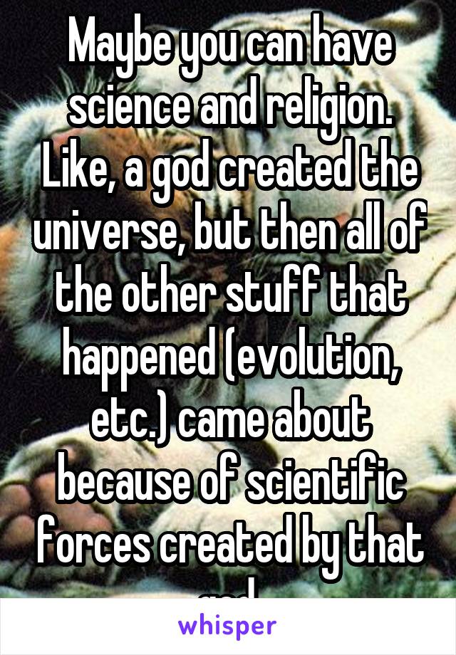 Maybe you can have science and religion. Like, a god created the universe, but then all of the other stuff that happened (evolution, etc.) came about because of scientific forces created by that god.