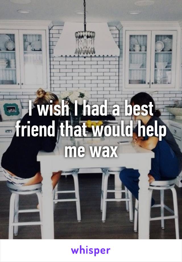 I wish I had a best friend that would help me wax