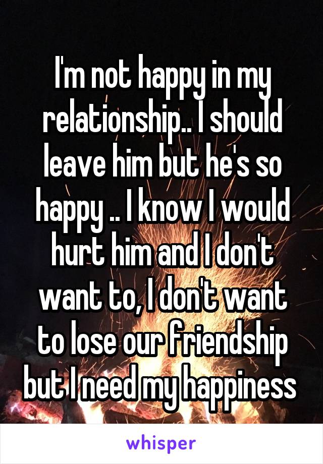 I'm not happy in my relationship.. I should leave him but he's so happy .. I know I would hurt him and I don't want to, I don't want to lose our friendship but I need my happiness 