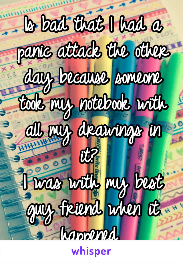 Is bad that I had a panic attack the other day because someone took my notebook with all my drawings in it? 
I was with my best guy friend when it happened 