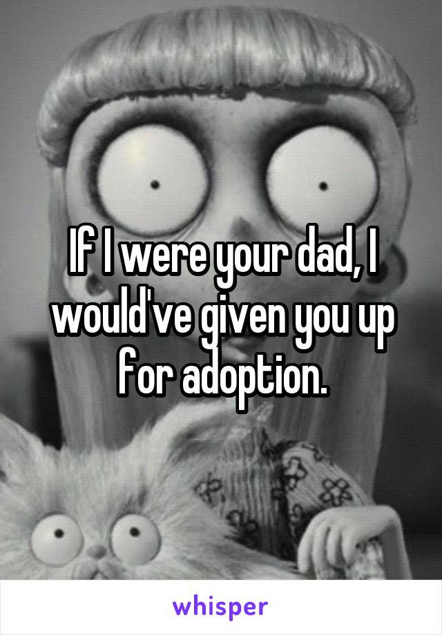 If I were your dad, I would've given you up for adoption.