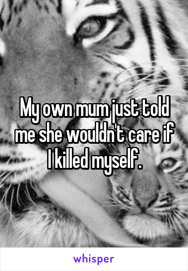 My own mum just told me she wouldn't care if I killed myself.