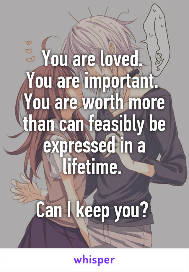 You are loved. 
You are important. 
You are worth more than can feasibly be expressed in a lifetime. 

Can I keep you? 