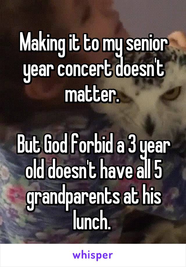 Making it to my senior year concert doesn't matter. 

But God forbid a 3 year old doesn't have all 5 grandparents at his lunch. 