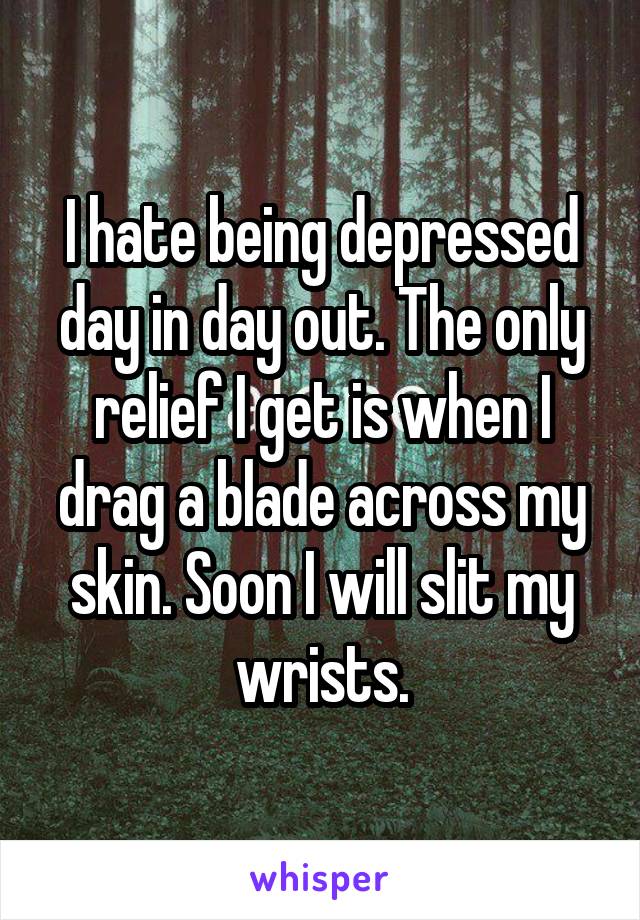 I hate being depressed day in day out. The only relief I get is when I drag a blade across my skin. Soon I will slit my wrists.