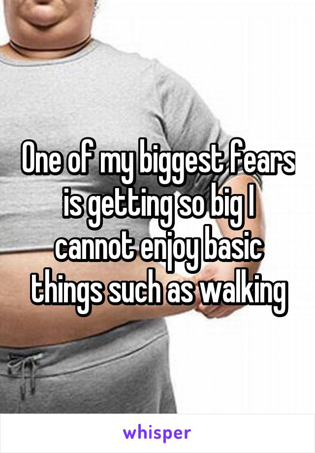 One of my biggest fears is getting so big I cannot enjoy basic things such as walking