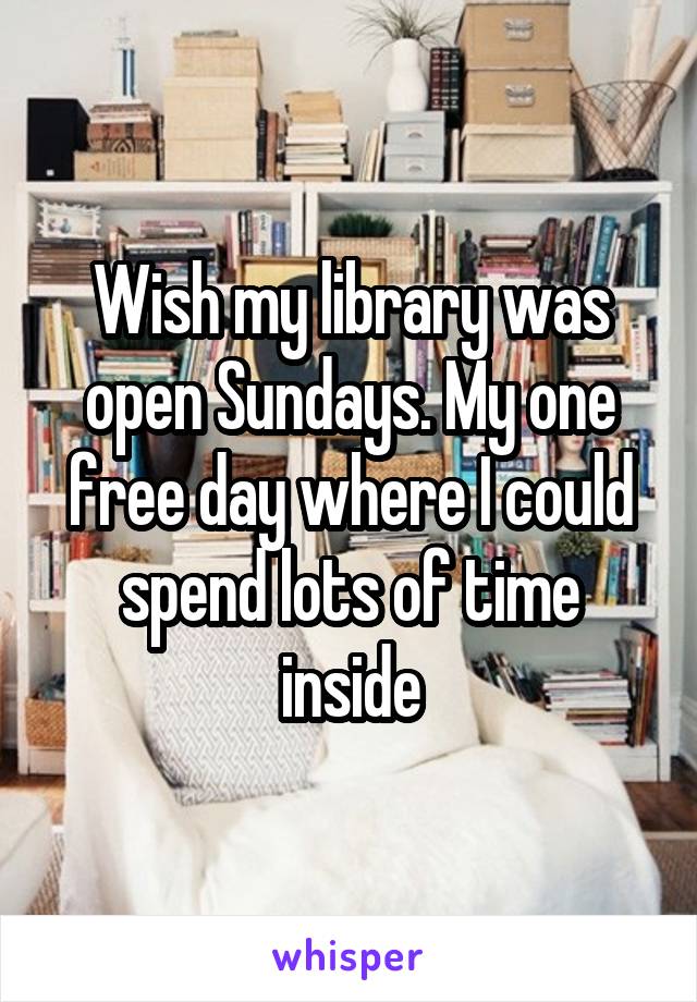 Wish my library was open Sundays. My one free day where I could spend lots of time inside