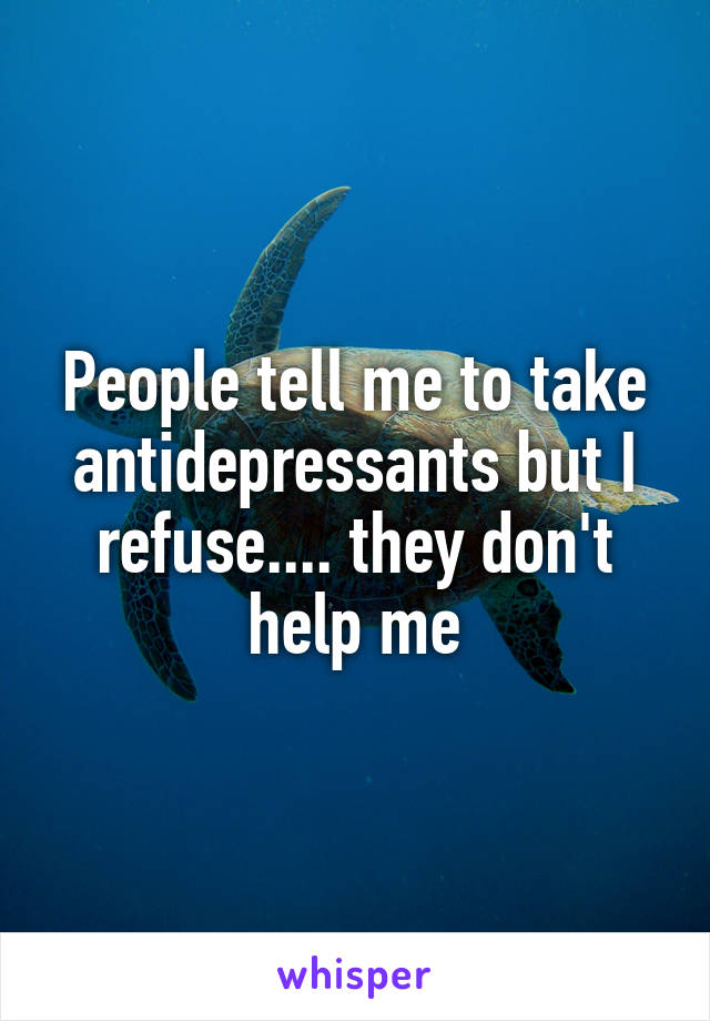 People tell me to take antidepressants but I refuse.... they don't help me