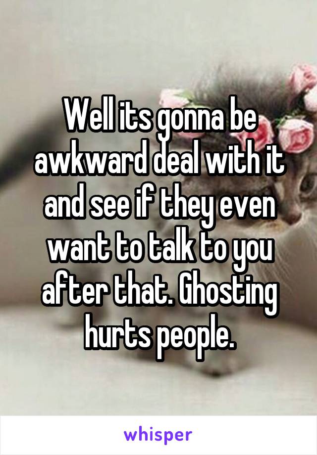 Well its gonna be awkward deal with it and see if they even want to talk to you after that. Ghosting hurts people.