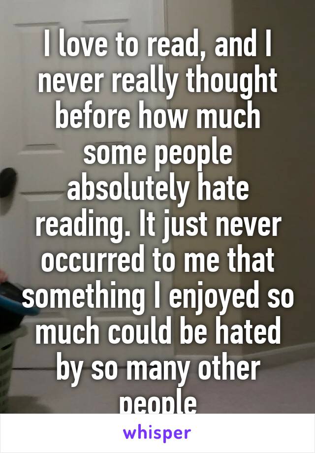 I love to read, and I never really thought before how much some people absolutely hate reading. It just never occurred to me that something I enjoyed so much could be hated by so many other people