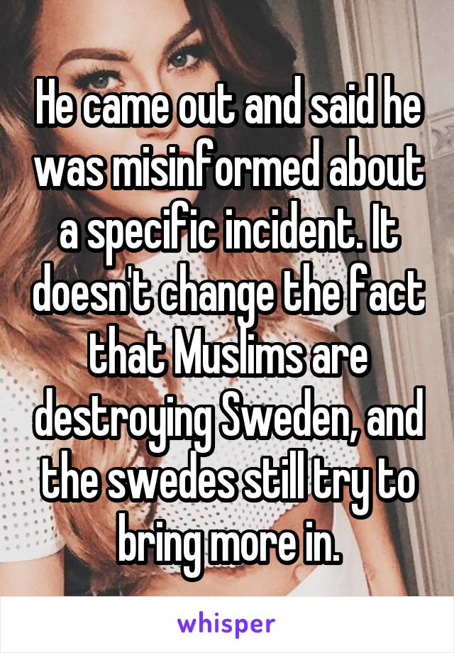 He came out and said he was misinformed about a specific incident. It doesn't change the fact that Muslims are destroying Sweden, and the swedes still try to bring more in.