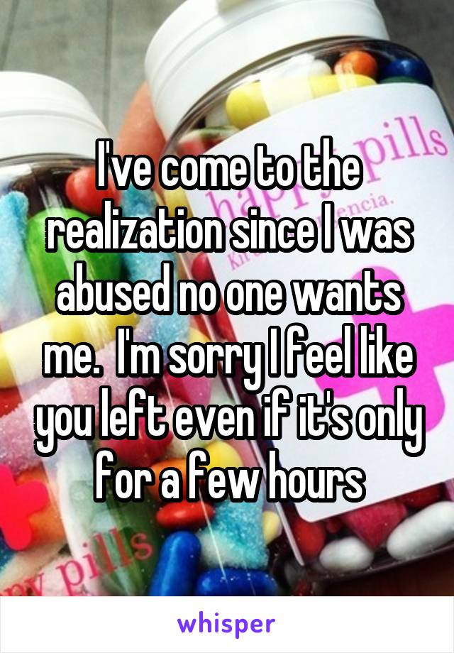 I've come to the realization since I was abused no one wants me.  I'm sorry I feel like you left even if it's only for a few hours