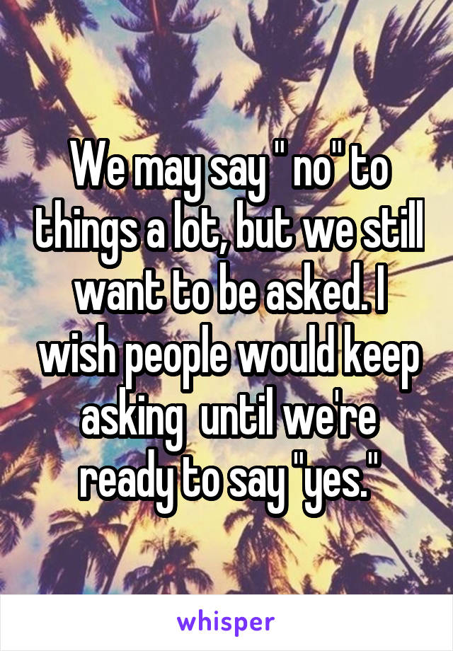 We may say " no" to things a lot, but we still want to be asked. I wish people would keep asking  until we're ready to say "yes."