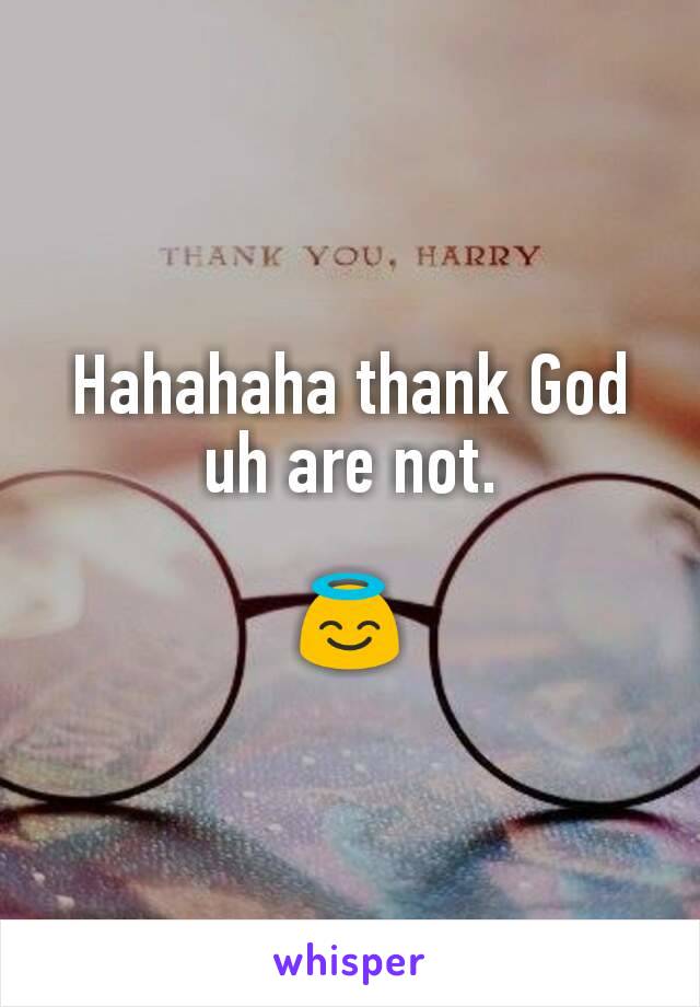 Hahahaha thank God uh are not.

😇