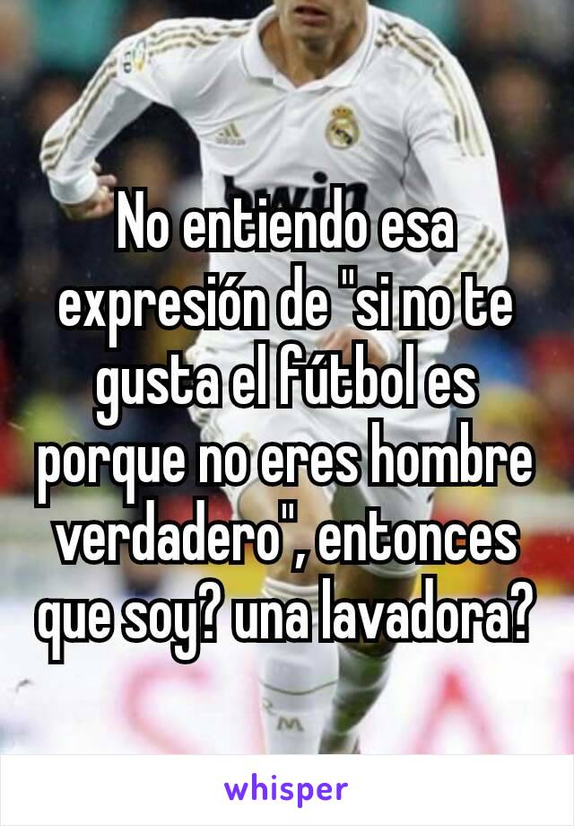 No entiendo esa expresión de "si no te gusta el fútbol es porque no eres hombre verdadero", entonces que soy? una lavadora?