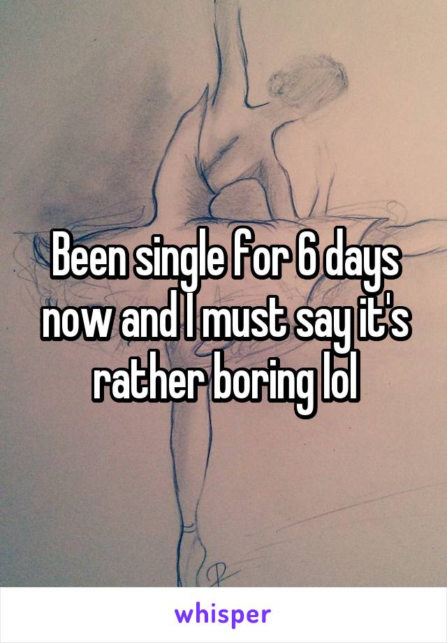 Been single for 6 days now and I must say it's rather boring lol