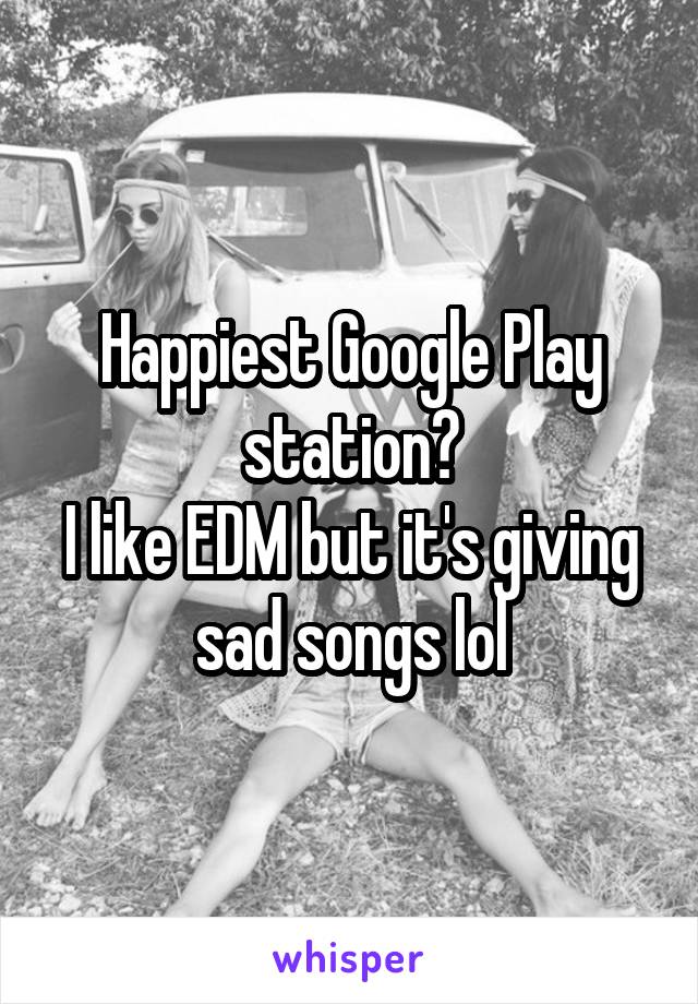 Happiest Google Play station?
I like EDM but it's giving sad songs lol