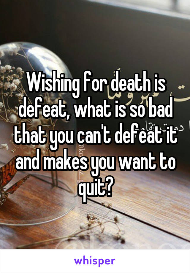 Wishing for death is defeat, what is so bad that you can't defeat it and makes you want to quit?