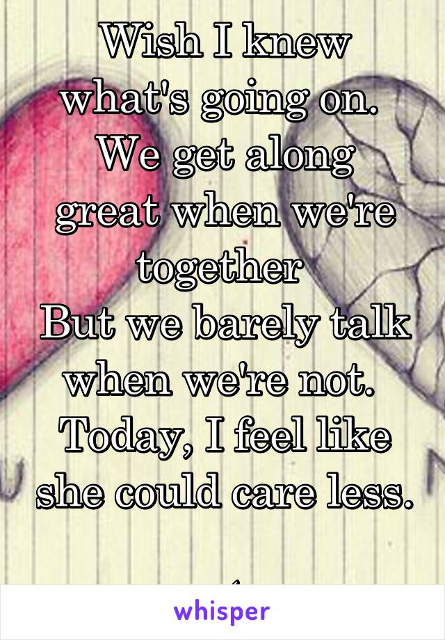 Wish I knew what's going on. 
We get along great when we're together 
But we barely talk when we're not. 
Today, I feel like she could care less. 
:(