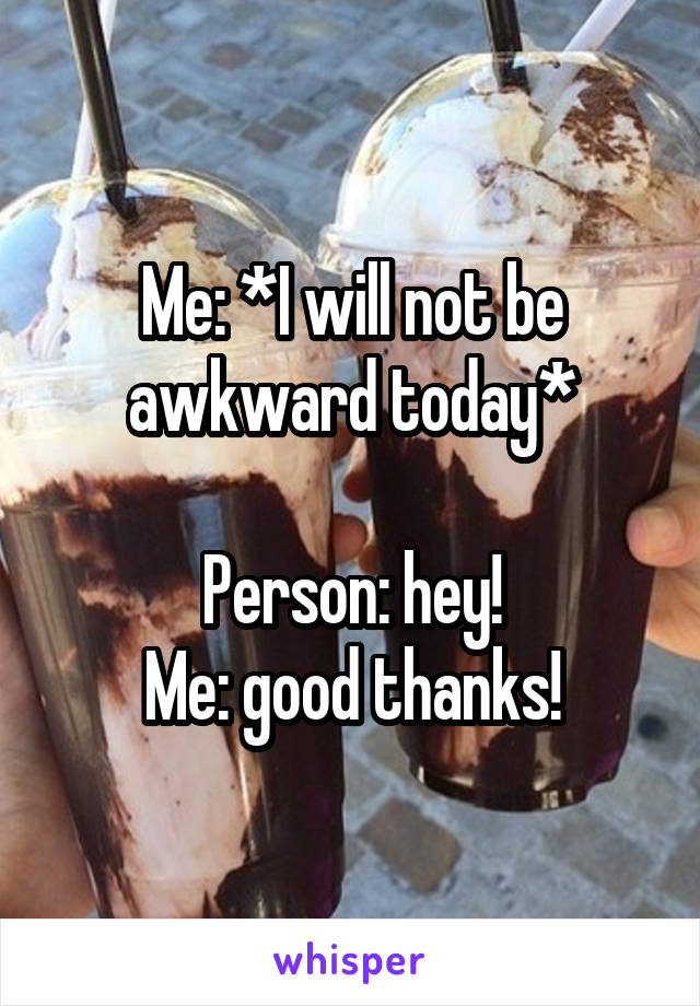 Me: *I will not be awkward today*

Person: hey!
Me: good thanks!