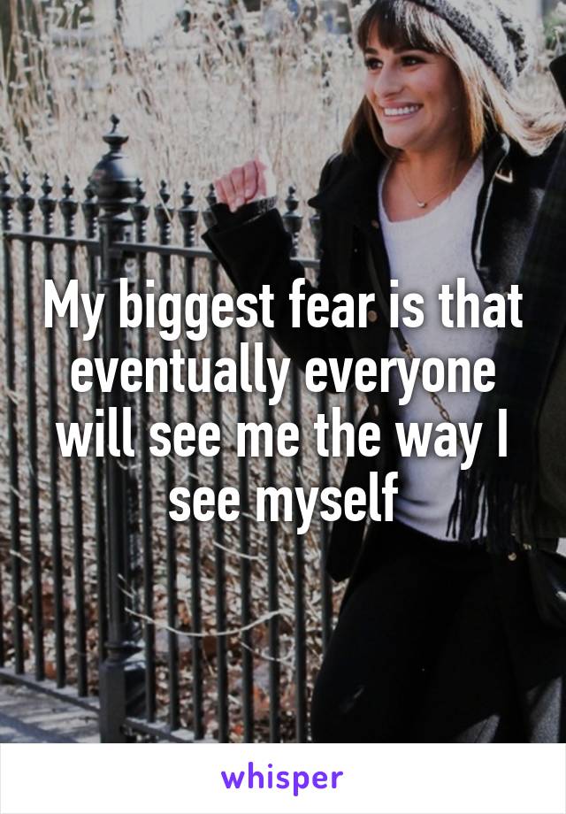 My biggest fear is that eventually everyone will see me the way I see myself