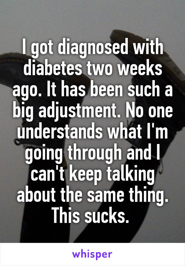 I got diagnosed with diabetes two weeks ago. It has been such a big adjustment. No one understands what I'm going through and I can't keep talking about the same thing. This sucks. 