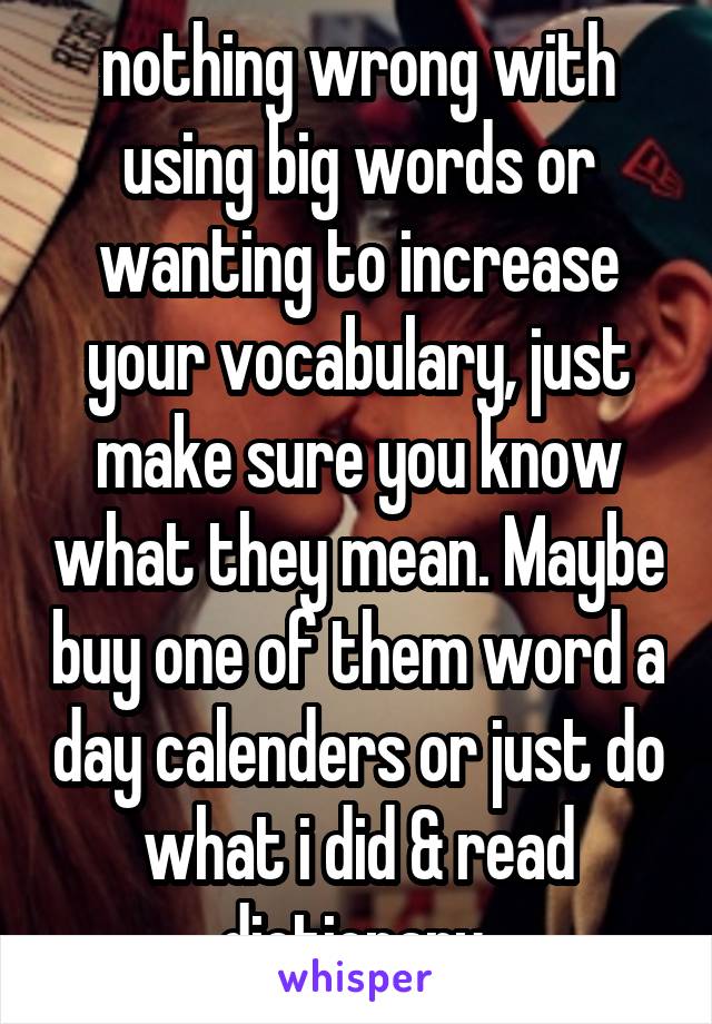 nothing wrong with using big words or wanting to increase your vocabulary, just make sure you know what they mean. Maybe buy one of them word a day calenders or just do what i did & read dictionary 