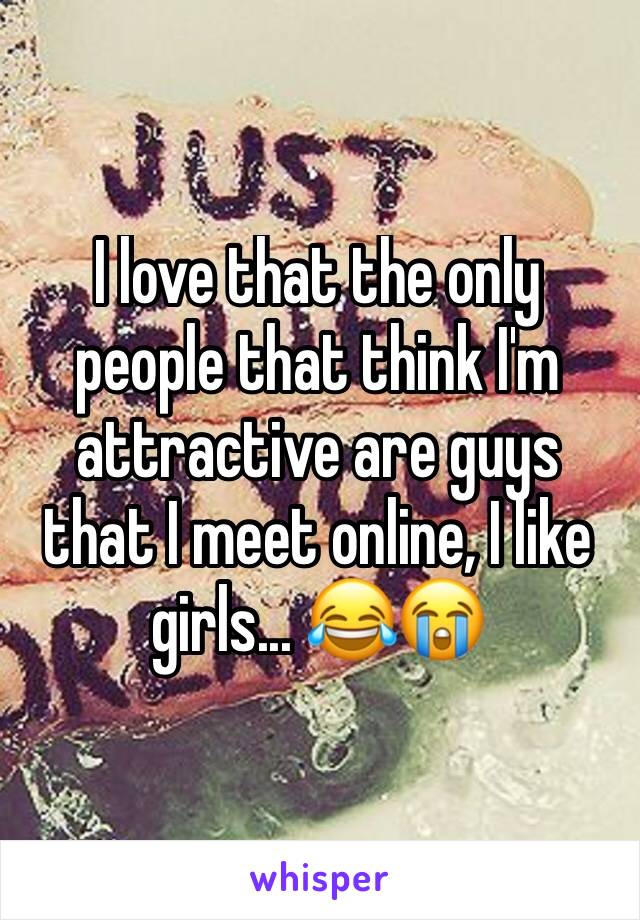 I love that the only people that think I'm attractive are guys that I meet online, I like girls... 😂😭