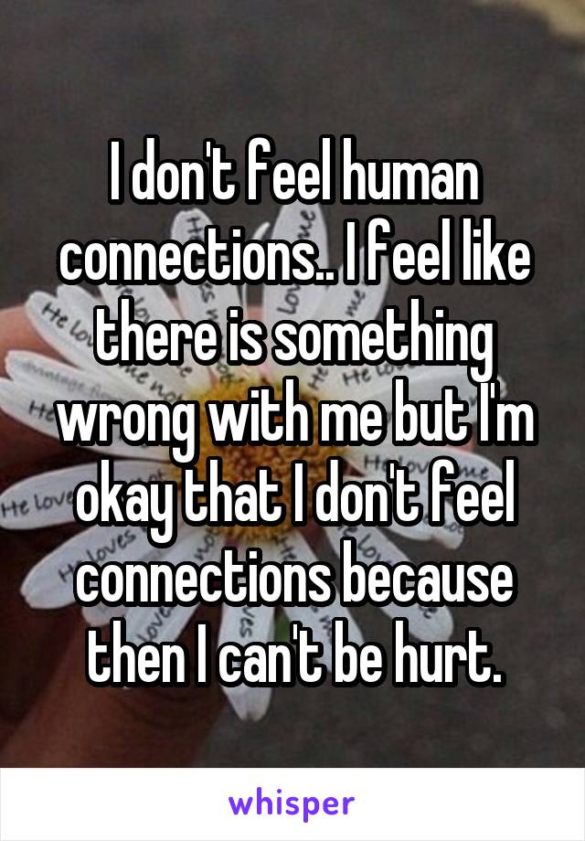 I don't feel human connections.. I feel like there is something wrong with me but I'm okay that I don't feel connections because then I can't be hurt.