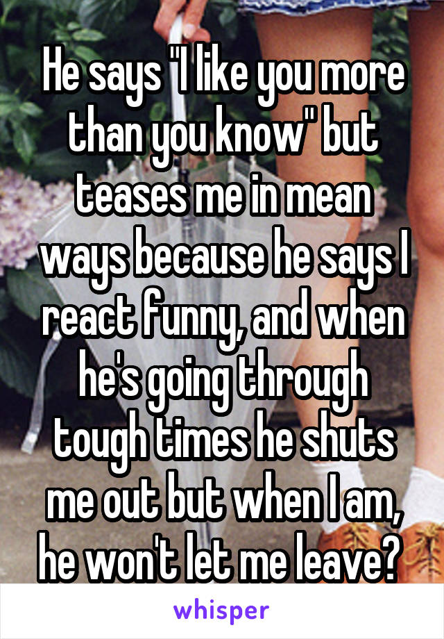 He says "I like you more than you know" but teases me in mean ways because he says I react funny, and when he's going through tough times he shuts me out but when I am, he won't let me leave? 