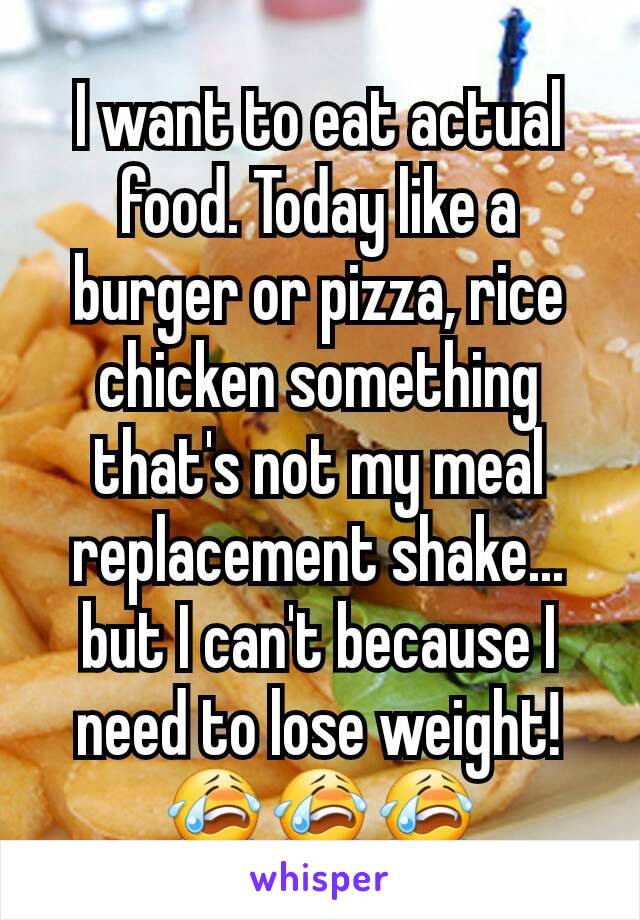 I want to eat actual food. Today like a burger or pizza, rice chicken something that's not my meal replacement shake... but I can't because I need to lose weight!  😭😭😭