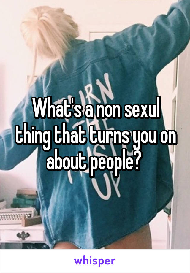 What's a non sexul thing that turns you on about people? 