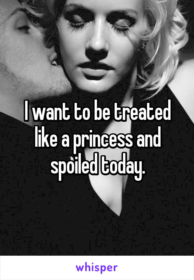 I want to be treated like a princess and spoiled today.