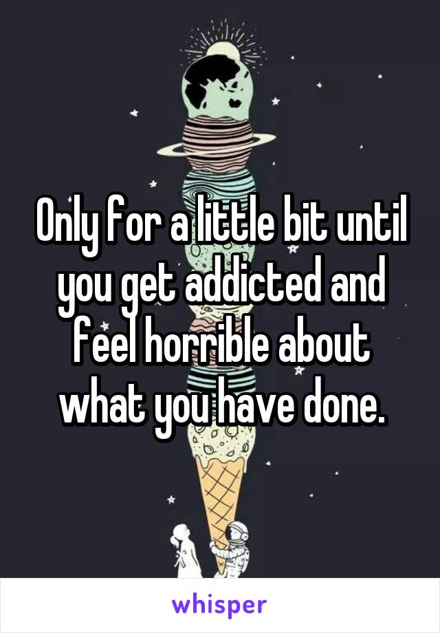 Only for a little bit until you get addicted and feel horrible about what you have done.