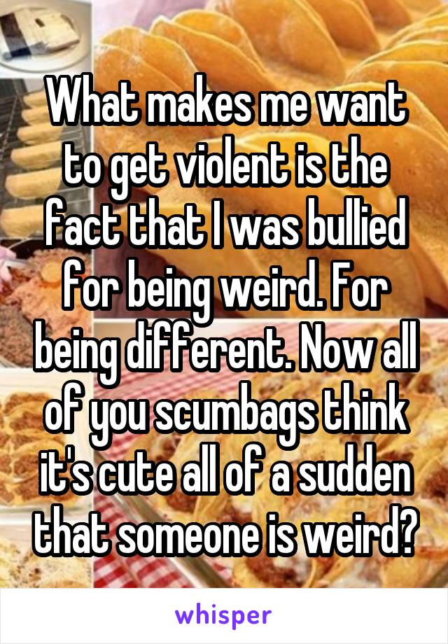 What makes me want to get violent is the fact that I was bullied for being weird. For being different. Now all of you scumbags think it's cute all of a sudden that someone is weird?