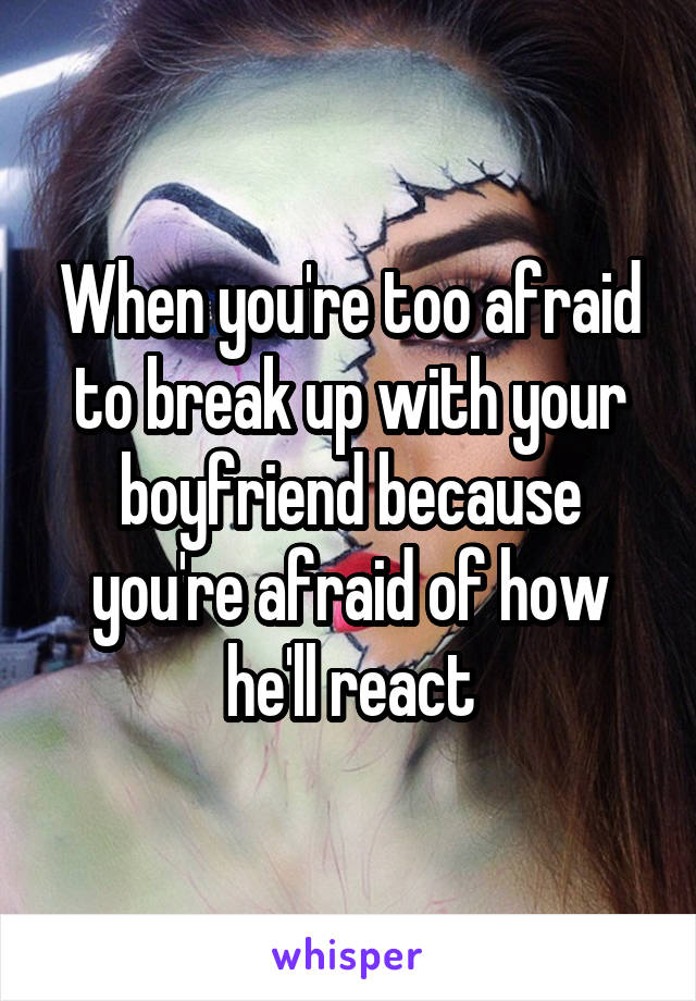 When you're too afraid to break up with your boyfriend because you're afraid of how he'll react