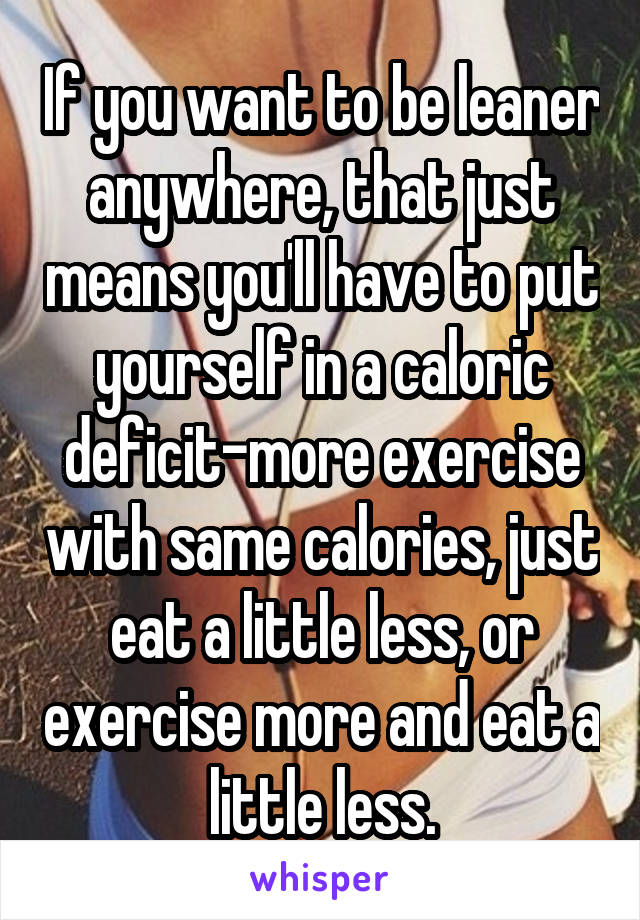 If you want to be leaner anywhere, that just means you'll have to put yourself in a caloric deficit-more exercise with same calories, just eat a little less, or exercise more and eat a little less.