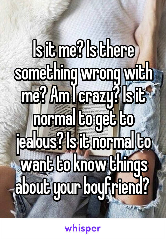 Is it me? Is there something wrong with me? Am I crazy? Is it normal to get to jealous? Is it normal to want to know things about your boyfriend? 