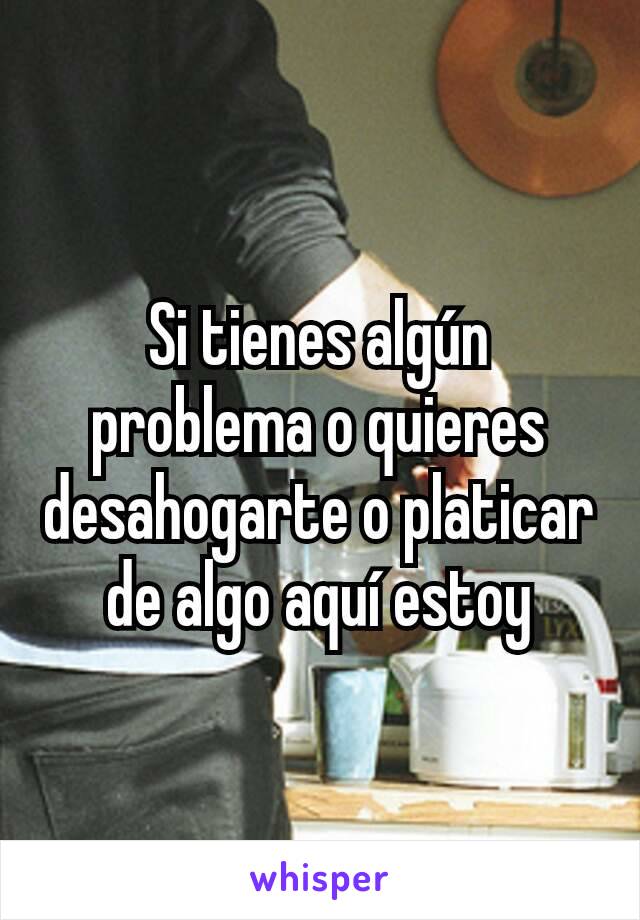 Si tienes algún problema o quieres desahogarte o platicar de algo aquí estoy