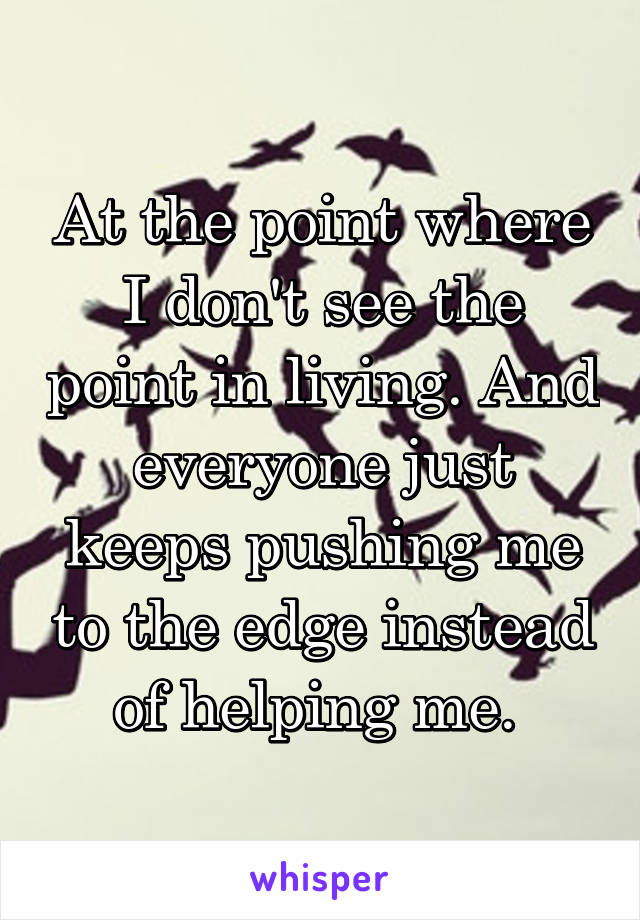 At the point where I don't see the point in living. And everyone just keeps pushing me to the edge instead of helping me. 